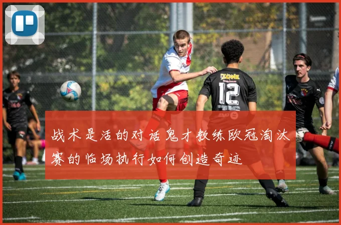 战术是活的对话鬼才教练欧冠淘汰赛的临场执行如何创造奇迹