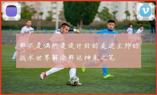 那不是偶然是设计好的走进主帅的战术世界解读那记神来之笔
