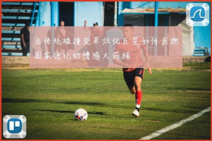 当传统碰撞变革归化巨星如何点燃国家德比的情感火药桶